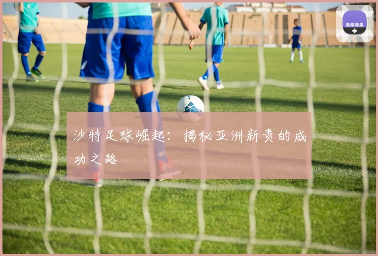 沙特足球崛起：揭秘亚洲新贵的成功之路