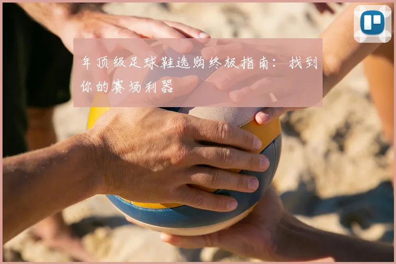 年顶级足球鞋选购终极指南：找到你的赛场利器